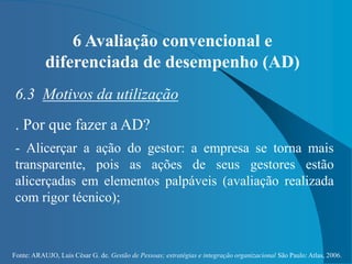 Fonte: ARAUJO, Luis César G. de. Gestão de Pessoas; estratégias e integração organizacional São Paulo: Atlas, 2006.
6 Avaliação convencional e
diferenciada de desempenho (AD)
6.3 Motivos da utilização
. Por que fazer a AD?
- Alicerçar a ação do gestor: a empresa se torna mais
transparente, pois as ações de seus gestores estão
alicerçadas em elementos palpáveis (avaliação realizada
com rigor técnico);
 