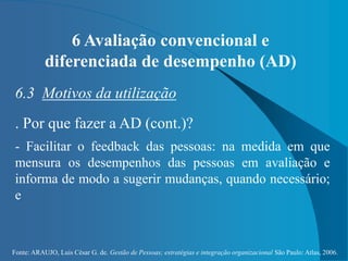 Fonte: ARAUJO, Luis César G. de. Gestão de Pessoas; estratégias e integração organizacional São Paulo: Atlas, 2006.
6 Avaliação convencional e
diferenciada de desempenho (AD)
6.3 Motivos da utilização
. Por que fazer a AD (cont.)?
- Facilitar o feedback das pessoas: na medida em que
mensura os desempenhos das pessoas em avaliação e
informa de modo a sugerir mudanças, quando necessário;
e
 