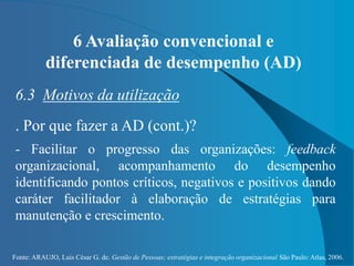 Fonte: ARAUJO, Luis César G. de. Gestão de Pessoas; estratégias e integração organizacional São Paulo: Atlas, 2006.
6 Avaliação convencional e
diferenciada de desempenho (AD)
6.3 Motivos da utilização
. Por que fazer a AD (cont.)?
- Facilitar o progresso das organizações: feedback
organizacional, acompanhamento do desempenho
identificando pontos críticos, negativos e positivos dando
caráter facilitador à elaboração de estratégias para
manutenção e crescimento.
 