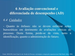 Fonte: ARAUJO, Luis César G. de. Gestão de Pessoas; estratégias e integração organizacional São Paulo: Atlas, 2006.
6 Avaliação convencional e
diferenciada de desempenho (AD)
6.4 Cuidados
- Quanto às ênfases: não se devem enfatizar ações
burocráticas em detrimento de avaliações críticas do
processo. Desta forma, perde-se de vista, tanto a
identificação, quanto a administração do futuro;
 