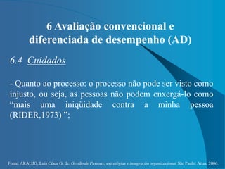 Fonte: ARAUJO, Luis César G. de. Gestão de Pessoas; estratégias e integração organizacional São Paulo: Atlas, 2006.
6 Avaliação convencional e
diferenciada de desempenho (AD)
6.4 Cuidados
- Quanto ao processo: o processo não pode ser visto como
injusto, ou seja, as pessoas não podem enxergá-lo como
“mais uma iniqüidade contra a minha pessoa
(RIDER,1973) ”;
 