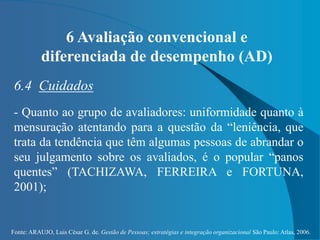 Fonte: ARAUJO, Luis César G. de. Gestão de Pessoas; estratégias e integração organizacional São Paulo: Atlas, 2006.
6 Avaliação convencional e
diferenciada de desempenho (AD)
6.4 Cuidados
- Quanto ao grupo de avaliadores: uniformidade quanto à
mensuração atentando para a questão da “leniência, que
trata da tendência que têm algumas pessoas de abrandar o
seu julgamento sobre os avaliados, é o popular “panos
quentes” (TACHIZAWA, FERREIRA e FORTUNA,
2001);
 