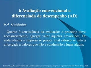Fonte: ARAUJO, Luis César G. de. Gestão de Pessoas; estratégias e integração organizacional São Paulo: Atlas, 2006.
6 Avaliação convencional e
diferenciada de desempenho (AD)
6.4 Cuidados
- Quanto à consistência da avaliação: o processo deve,
necessariamente, agregar valor àqueles envolvidos. De
nada adianta a empresa se propor a tal esforço se estiver
alicerçada a valores que não a conduzirão a lugar algum;
 