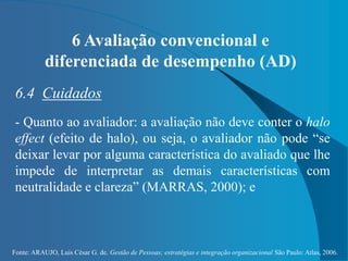 Fonte: ARAUJO, Luis César G. de. Gestão de Pessoas; estratégias e integração organizacional São Paulo: Atlas, 2006.
6 Avaliação convencional e
diferenciada de desempenho (AD)
6.4 Cuidados
- Quanto ao avaliador: a avaliação não deve conter o halo
effect (efeito de halo), ou seja, o avaliador não pode “se
deixar levar por alguma característica do avaliado que lhe
impede de interpretar as demais características com
neutralidade e clareza” (MARRAS, 2000); e
 