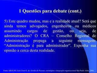 Fonte: ARAUJO, Luis César G. de. Gestão de Pessoas; estratégias e integração organizacional São Paulo: Atlas, 2006.
1 Questões para debate (cont.)
5) Este quadro mudou, mas e a realidade atual? Será que
ainda temos advogados, engenheiros ou médicos
assumindo cargos de gestão, ou seja, de
administradores? O CRA – Conselho Regional de
Administração propaga a seguinte mensagem:
“Administração é para administrador”. Exponha sua
opinião a cerca desta realidade.
 