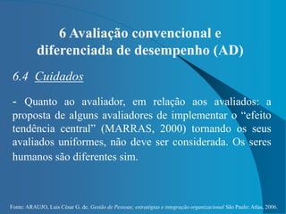 Fonte: ARAUJO, Luis César G. de. Gestão de Pessoas; estratégias e integração organizacional São Paulo: Atlas, 2006.
6 Avaliação convencional e
diferenciada de desempenho (AD)
6.4 Cuidados
- Quanto ao avaliador, em relação aos avaliados: a
proposta de alguns avaliadores de implementar o “efeito
tendência central” (MARRAS, 2000) tornando os seus
avaliados uniformes, não deve ser considerada. Os seres
humanos são diferentes sim.
 