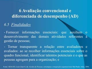 Fonte: ARAUJO, Luis César G. de. Gestão de Pessoas; estratégias e integração organizacional São Paulo: Atlas, 2006.
6 Avaliação convencional e
diferenciada de desempenho (AD)
6.5 Finalidades
- Fornecer informações essenciais: que auxiliem o
desenvolvimento das demais atividades referentes à
gestão de pessoas;
- Tornar transparente a relação entre avaliadores e
avaliados: ao se recolher informações essenciais sobre o
quadro funcional, identificar talentos potenciais e o que as
pessoas agregam para a organização; e
 