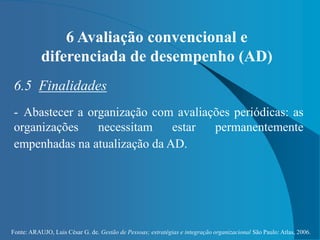 Fonte: ARAUJO, Luis César G. de. Gestão de Pessoas; estratégias e integração organizacional São Paulo: Atlas, 2006.
6 Avaliação convencional e
diferenciada de desempenho (AD)
6.5 Finalidades
- Abastecer a organização com avaliações periódicas: as
organizações necessitam estar permanentemente
empenhadas na atualização da AD.
 