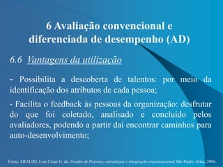 Fonte: ARAUJO, Luis César G. de. Gestão de Pessoas; estratégias e integração organizacional São Paulo: Atlas, 2006.
6 Avaliação convencional e
diferenciada de desempenho (AD)
6.6 Vantagens da utilização
- Possibilita a descoberta de talentos: por meio da
identificação dos atributos de cada pessoa;
- Facilita o feedback às pessoas da organização: desfrutar
do que foi coletado, analisado e concluído pelos
avaliadores, podendo a partir daí encontrar caminhos para
auto-desenvolvimento;
 