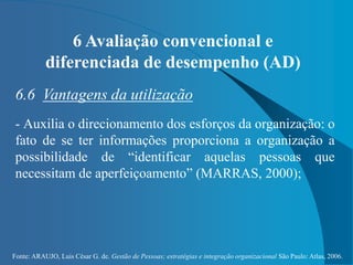 Fonte: ARAUJO, Luis César G. de. Gestão de Pessoas; estratégias e integração organizacional São Paulo: Atlas, 2006.
6 Avaliação convencional e
diferenciada de desempenho (AD)
6.6 Vantagens da utilização
- Auxilia o direcionamento dos esforços da organização: o
fato de se ter informações proporciona a organização a
possibilidade de “identificar aquelas pessoas que
necessitam de aperfeiçoamento” (MARRAS, 2000);
 