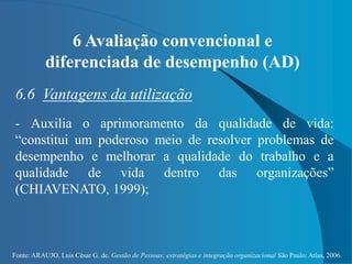 Fonte: ARAUJO, Luis César G. de. Gestão de Pessoas; estratégias e integração organizacional São Paulo: Atlas, 2006.
6 Avaliação convencional e
diferenciada de desempenho (AD)
6.6 Vantagens da utilização
- Auxilia o aprimoramento da qualidade de vida:
“constitui um poderoso meio de resolver problemas de
desempenho e melhorar a qualidade do trabalho e a
qualidade de vida dentro das organizações”
(CHIAVENATO, 1999);
 