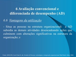 Fonte: ARAUJO, Luis César G. de. Gestão de Pessoas; estratégias e integração organizacional São Paulo: Atlas, 2006.
6 Avaliação convencional e
diferenciada de desempenho (AD)
6.6 Vantagens da utilização
- Situa as pessoas na estrutura organizacional: a AD
subsidia as demais atividades desencadeando ações que
culminem com alterações significativas na estrutura da
organização; e
 