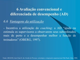 Fonte: ARAUJO, Luis César G. de. Gestão de Pessoas; estratégias e integração organizacional São Paulo: Atlas, 2006.
6 Avaliação convencional e
diferenciada de desempenho (AD)
6.6 Vantagens da utilização
- Incentiva a utilização do coaching: a AD “ajuda ou
estimula os supervisores a observarem seus subordinados
mais de perto e a desempenhar melhor a função de
treinadores” (OBERG, 1997).
 