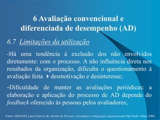 Fonte: ARAUJO, Luis César G. de. Gestão de Pessoas; estratégias e integração organizacional São Paulo: Atlas, 2006.
6 Avaliação convencional e
diferenciada de desempenho (AD)
6.7 Limitações da utilização
-Há uma tendência à exclusão dos não envolvidos
diretamente: com o processo. A não influência direta nos
resultados da organização, dificulta o questionamento à
avaliação feita desmotivação e desinteresse;
-Dificuldade de manter as avaliações periódicas: a
elaboração e aplicação do processo de AD depende do
feedback oferecido às pessoas pelos avaliadores;
 