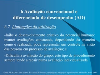 Fonte: ARAUJO, Luis César G. de. Gestão de Pessoas; estratégias e integração organizacional São Paulo: Atlas, 2006.
6 Avaliação convencional e
diferenciada de desempenho (AD)
6.7 Limitações da utilização
-Inibe o desenvolvimento criativo do potencial humano:
manter avaliações constantes, dependendo da maneira
como é realizada, pode representar um controle na visão
das pessoas em processo de avaliação; e
-Dificulta a avaliação do grupo: este tipo de procedimento
sempre tende a recair numa avaliação individualizada.
 
