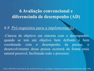 Fonte: ARAUJO, Luis César G. de. Gestão de Pessoas; estratégias e integração organizacional São Paulo: Atlas, 2006.
6 Avaliação convencional e
diferenciada de desempenho (AD)
6.8 Pré-requisitos para a implementação
-Clareza de objetivo em sintonia com o desempenho:
quando se tem um objetivo bem definido e bem
coordenado com o desempenho da pessoa, o
desenvolvimento dessa pessoa ocorrerá da forma mais
natural possível, facilitando todo o processo;
 