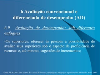 Fonte: ARAUJO, Luis César G. de. Gestão de Pessoas; estratégias e integração organizacional São Paulo: Atlas, 2006.
6 Avaliação convencional e
diferenciada de desempenho (AD)
6.9 Avaliação de desempenho: sob diferentes
enfoques
-Os superiores: oferecer às pessoas a possibilidade de
avaliar seus superiores sob o aspecto de proficiência de
recursos e, até mesmo, sugestões de incrementos;
 