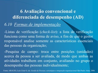 Fonte: ARAUJO, Luis César G. de. Gestão de Pessoas; estratégias e integração organizacional São Paulo: Atlas, 2006.
6 Avaliação convencional e
diferenciada de desempenho (AD)
6.10 Formas de implementação
-Listas de verificação (check-list): a lista de verificação
funciona como uma forma de aviso, a fim de que o gestor
responsável analise somente as características essenciais
das pessoas da organização;
-Pesquisa de campo: troca entre posições (unidades)
acerca da pessoa a ser avaliada, de modo que ambas as
atividades trabalhem em conjunto, avaliando no grupo o
desempenho das pessoas individualmente;
 