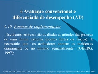 Fonte: ARAUJO, Luis César G. de. Gestão de Pessoas; estratégias e integração organizacional São Paulo: Atlas, 2006.
6 Avaliação convencional e
diferenciada de desempenho (AD)
6.10 Formas de implementação
- Incidentes críticos: são avaliadas as atitudes das pessoas
de uma forma extrema (pontos fortes ou fracos). É
necessário que “os avaliadores anotem os incidentes
diariamente ou no mínimo semanalmente” (OBERG,
1997);
 