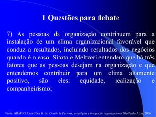 Fonte: ARAUJO, Luis César G. de. Gestão de Pessoas; estratégias e integração organizacional São Paulo: Atlas, 2006.
1 Questões para debate
7) As pessoas da organização contribuem para a
instalação de um clima organizacional favorável que
conduz a resultados, incluindo resultados dos negócios
quando é o caso. Sirota e Meltzeri entendem que há três
fatores que as pessoas desejam na organização e que
entendemos contribuir para um clima altamente
positivo, são eles: equidade, realização e
companheirismo;
 