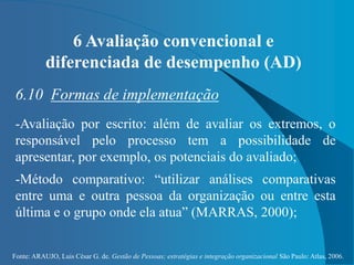 Fonte: ARAUJO, Luis César G. de. Gestão de Pessoas; estratégias e integração organizacional São Paulo: Atlas, 2006.
6 Avaliação convencional e
diferenciada de desempenho (AD)
6.10 Formas de implementação
-Avaliação por escrito: além de avaliar os extremos, o
responsável pelo processo tem a possibilidade de
apresentar, por exemplo, os potenciais do avaliado;
-Método comparativo: “utilizar análises comparativas
entre uma e outra pessoa da organização ou entre esta
última e o grupo onde ela atua” (MARRAS, 2000);
 