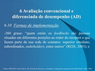 Fonte: ARAUJO, Luis César G. de. Gestão de Pessoas; estratégias e integração organizacional São Paulo: Atlas, 2006.
6 Avaliação convencional e
diferenciada de desempenho (AD)
6.10 Formas de implementação
-360 graus: “quem emite os feedbacks são pessoas
situadas em diferentes posições ao redor do receptor e que
fazem parte de sua rede de contatos: superior imediato,
subordinados, stakeholders, entre outros” (REIS, 2003); e
 