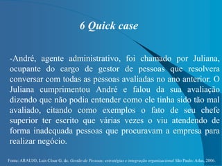 Fonte: ARAUJO, Luis César G. de. Gestão de Pessoas; estratégias e integração organizacional São Paulo: Atlas, 2006.
6 Quick case
-André, agente administrativo, foi chamado por Juliana,
ocupante do cargo de gestor de pessoas que resolvera
conversar com todas as pessoas avaliadas no ano anterior. O
Juliana cumprimentou André e falou da sua avaliação
dizendo que não podia entender como ele tinha sido tão mal
avaliado, citando como exemplos o fato de seu chefe
superior ter escrito que várias vezes o viu atendendo de
forma inadequada pessoas que procuravam a empresa para
realizar negócio.
 