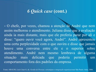 Fonte: ARAUJO, Luis César G. de. Gestão de Pessoas; estratégias e integração organizacional São Paulo: Atlas, 2006.
6 Quick case (cont.)
- O chefe, por vezes, chamou a atenção de André que nem
assim melhorou o atendimento. Juliana disse que a avaliação
ainda ia mais distante, mais que ele preferia parar por ali e
disse: “quero ouvir você agora, André”. André apresentou
uma certa perplexidade com o que ouvira e disse que jamais
houve uma conversa entre ele e o superior sobre
atendimento. André nem mesmo lembrava de alguma
situação mais delicada que poderia permitir um
comportamento fora dos padrões da empresa.
 