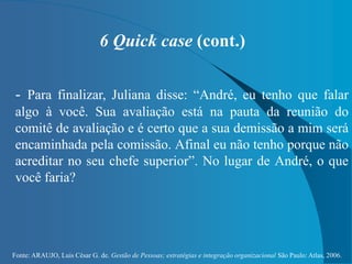 Fonte: ARAUJO, Luis César G. de. Gestão de Pessoas; estratégias e integração organizacional São Paulo: Atlas, 2006.
6 Quick case (cont.)
- Para finalizar, Juliana disse: “André, eu tenho que falar
algo à você. Sua avaliação está na pauta da reunião do
comitê de avaliação e é certo que a sua demissão a mim será
encaminhada pela comissão. Afinal eu não tenho porque não
acreditar no seu chefe superior”. No lugar de André, o que
você faria?
 