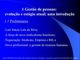 Fonte: ARAUJO, Luis César G. de. Gestão de Pessoas; estratégias e integração organizacional São Paulo: Atlas, 2006.
1 Gestão de pessoas:
evolução e estágio atual; uma introdução
1.1 Preliminares
.Luiz Inácio Lula da Silva;
.A força do novo sindicalismo brasileiro;
.Negociação: Sindicato, Empresa e RH; e
.Novo profissional: o gerente de recursos humanos.
 