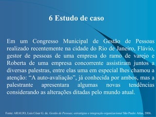 Fonte: ARAUJO, Luis César G. de. Gestão de Pessoas; estratégias e integração organizacional São Paulo: Atlas, 2006.
6 Estudo de caso
Em um Congresso Municipal de Gestão de Pessoas
realizado recentemente na cidade do Rio de Janeiro, Flávio,
gestor de pessoas de uma empresa do ramo de varejo e
Roberta de uma empresa concorrente assistiram juntos a
diversas palestras, entre elas uma em especial lhes chamou a
atenção: “A auto-avaliação”, já conhecida por ambos, mas a
palestrante apresentara algumas novas tendências
considerando as alterações ditadas pelo mundo atual.
 