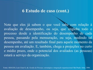 Fonte: ARAUJO, Luis César G. de. Gestão de Pessoas; estratégias e integração organizacional São Paulo: Atlas, 2006.
6 Estudo de caso (cont.)
Note que eles já sabem o que você sabe com relação à
avaliação de desempenho, ou seja, que engloba todo o
processo desde a identificação do desempenho de cada
pessoa, passando pela mensuração, ou seja, medindo tal
desempenho, até um resultado final para aquele momento da
pessoa em avaliação. E, também, chega a projeções no curto
e médio prazo, onde o potencial dos avaliados (as pessoas)
estará a serviço da organização.
 
