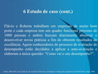 Fonte: ARAUJO, Luis César G. de. Gestão de Pessoas; estratégias e integração organizacional São Paulo: Atlas, 2006.
6 Estudo de caso (cont.)
Flávio e Roberta trabalham em empresas de muito bom
porte e cada empresa tem um quadro funcional próximo de
1000 pessoas e ambos buscam diariamente absorver e
desenvolver novas práticas a fim de obterem resultados de
excelência. Agora conhecedores do processo de avaliação de
desempenho estão decididos a aplicar a auto-avaliação e
elaboram a única questão: “Como vai o seu desempenho?”.
 