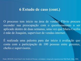Fonte: ARAUJO, Luis César G. de. Gestão de Pessoas; estratégias e integração organizacional São Paulo: Atlas, 2006.
6 Estudo de caso (cont.)
O processo tem início na área de vendas. Flávio procura
esconder sua preocupação com o questionamento a ser
aplicado dentro de duas semanas, uma vez que Maria Cecília
é mãe de Joaquim, supervisor de vendas-internet.
É realizada uma palestra para dar início à avaliação que
conta com a participação de 100 pessoas entre gerentes,
chefes e supervisores.
 