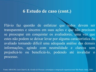 Fonte: ARAUJO, Luis César G. de. Gestão de Pessoas; estratégias e integração organizacional São Paulo: Atlas, 2006.
6 Estudo de caso (cont.)
Flávio faz questão de enfatizar que todos devem ser
transparentes e sinceros em suas ações e que não precisam
se preocupar em conquistar os avaliadores, uma vez que
estes não podem se deixar levar por alguma característica do
avaliado tornando difícil uma adequada análise das demais
informações, agindo com neutralidade e clareza sem
prejudicá-lo ou beneficiá-lo, podendo até invalidar o
processo.
 