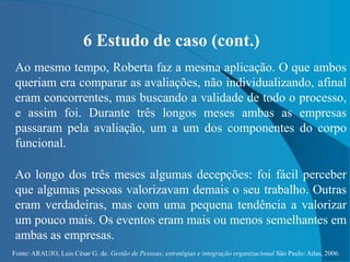 Fonte: ARAUJO, Luis César G. de. Gestão de Pessoas; estratégias e integração organizacional São Paulo: Atlas, 2006.
6 Estudo de caso (cont.)
Ao mesmo tempo, Roberta faz a mesma aplicação. O que ambos
queriam era comparar as avaliações, não individualizando, afinal
eram concorrentes, mas buscando a validade de todo o processo,
e assim foi. Durante três longos meses ambas as empresas
passaram pela avaliação, um a um dos componentes do corpo
funcional.
Ao longo dos três meses algumas decepções: foi fácil perceber
que algumas pessoas valorizavam demais o seu trabalho. Outras
eram verdadeiras, mas com uma pequena tendência a valorizar
um pouco mais. Os eventos eram mais ou menos semelhantes em
ambas as empresas.
 
