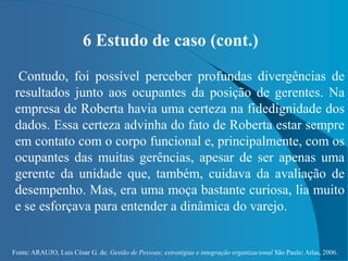 Fonte: ARAUJO, Luis César G. de. Gestão de Pessoas; estratégias e integração organizacional São Paulo: Atlas, 2006.
6 Estudo de caso (cont.)
Contudo, foi possível perceber profundas divergências de
resultados junto aos ocupantes da posição de gerentes. Na
empresa de Roberta havia uma certeza na fidedignidade dos
dados. Essa certeza advinha do fato de Roberta estar sempre
em contato com o corpo funcional e, principalmente, com os
ocupantes das muitas gerências, apesar de ser apenas uma
gerente da unidade que, também, cuidava da avaliação de
desempenho. Mas, era uma moça bastante curiosa, lia muito
e se esforçava para entender a dinâmica do varejo.
 