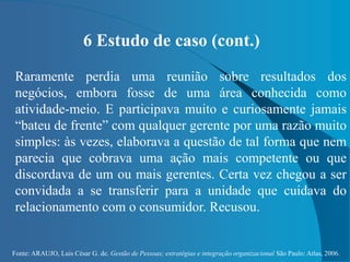 Fonte: ARAUJO, Luis César G. de. Gestão de Pessoas; estratégias e integração organizacional São Paulo: Atlas, 2006.
6 Estudo de caso (cont.)
Raramente perdia uma reunião sobre resultados dos
negócios, embora fosse de uma área conhecida como
atividade-meio. E participava muito e curiosamente jamais
“bateu de frente” com qualquer gerente por uma razão muito
simples: às vezes, elaborava a questão de tal forma que nem
parecia que cobrava uma ação mais competente ou que
discordava de um ou mais gerentes. Certa vez chegou a ser
convidada a se transferir para a unidade que cuidava do
relacionamento com o consumidor. Recusou.
 