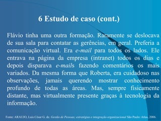 Fonte: ARAUJO, Luis César G. de. Gestão de Pessoas; estratégias e integração organizacional São Paulo: Atlas, 2006.
6 Estudo de caso (cont.)
Flávio tinha uma outra formação. Raramente se deslocava
de sua sala para contatar as gerências, em geral. Preferia a
comunicação virtual. Era e-mail para todos os lados. Ele
entrava na página da empresa (intranet) todos os dias e
depois disparava e-mails fazendo comentários os mais
variados. Da mesma forma que Roberta, era cuidadoso nas
observações, jamais querendo mostrar conhecimento
profundo de todas as áreas. Mas, sempre fisicamente
distante, mas virtualmente presente graças à tecnologia da
informação.
 