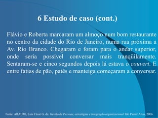 Fonte: ARAUJO, Luis César G. de. Gestão de Pessoas; estratégias e integração organizacional São Paulo: Atlas, 2006.
6 Estudo de caso (cont.)
Flávio e Roberta marcaram um almoço num bom restaurante
no centro da cidade do Rio de Janeiro, numa rua próxima a
Av. Rio Branco. Chegaram e foram para o andar superior,
onde seria possível conversar mais tranqüilamente.
Sentaram-se e cinco segundos depois lá estava o couvert. E
entre fatias de pão, patês e manteiga começaram a conversar.
 