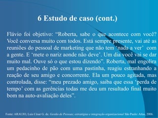 Fonte: ARAUJO, Luis César G. de. Gestão de Pessoas; estratégias e integração organizacional São Paulo: Atlas, 2006.
6 Estudo de caso (cont.)
Flávio foi objetivo: “Roberta, sabe o que acontece com você?
Você conversa muito com todos. Está sempre presente, vai até as
reuniões do pessoal de marketing que não tem ‘nada a ver’ com
a gente. E ‘mete o nariz aonde não deve’. Um dia você vai se dar
muito mal. Ouve só o que estou dizendo”. Roberta, mal engolira
um pedacinho de pão com uma pastinha, reagiu estranhando a
reação de seu amigo e concorrente. Ela um pouco agitada, mas
controlada, disse: “meu prezado amigo, saiba que essa ‘perda de
tempo’ com as gerências todas me deu um resultado final muito
bom na auto-avaliação deles”.
 