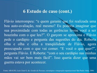 Fonte: ARAUJO, Luis César G. de. Gestão de Pessoas; estratégias e integração organizacional São Paulo: Atlas, 2006.
6 Estudo de caso (cont.)
Flávio interrompeu: “e quem garante que foi realizada uma
boa auto-avaliação, real mesmo? Eu poderia imaginar que
sua proximidade com todas as gerências levou você a ser
boazinha com o que leu?”. O garçom se aproxima e Flávio
pede o cardápio e pergunta das sugestões do dia. Roberta
olha e olha e olha a tranqüilidade de Flávio, agora
preocupado com o que vai comer. “E você o que quer?”,
pergunta Flávio. E Roberta: “com o seu cardápio nas minhas
mãos vai ser bem mais fácil”. Isso queria dizer que uma
guerra estava por acontecer.
 