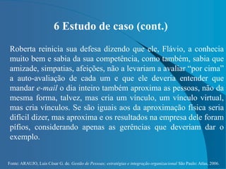 Fonte: ARAUJO, Luis César G. de. Gestão de Pessoas; estratégias e integração organizacional São Paulo: Atlas, 2006.
6 Estudo de caso (cont.)
Roberta reinicia sua defesa dizendo que ele, Flávio, a conhecia
muito bem e sabia da sua competência, como também, sabia que
amizade, simpatias, afeições, não a levariam a avaliar “por cima”
a auto-avaliação de cada um e que ele deveria entender que
mandar e-mail o dia inteiro também aproxima as pessoas, não da
mesma forma, talvez, mas cria um vínculo, um vínculo virtual,
mas cria vínculos. Se são iguais aos da aproximação física seria
difícil dizer, mas aproxima e os resultados na empresa dele foram
pífios, considerando apenas as gerências que deveriam dar o
exemplo.
 