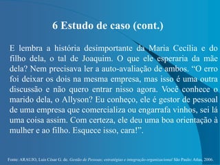 Fonte: ARAUJO, Luis César G. de. Gestão de Pessoas; estratégias e integração organizacional São Paulo: Atlas, 2006.
6 Estudo de caso (cont.)
E lembra a história desimportante da Maria Cecília e do
filho dela, o tal de Joaquim. O que ele esperaria da mãe
dela? Nem precisava ler a auto-avaliação de ambos. “O erro
foi deixar os dois na mesma empresa, mas isso é uma outra
discussão e não quero entrar nisso agora. Você conhece o
marido dela, o Allyson? Eu conheço, ele é gestor de pessoal
de uma empresa que comercializa ou engarrafa vinhos, sei lá
uma coisa assim. Com certeza, ele deu uma boa orientação à
mulher e ao filho. Esquece isso, cara!”.
 