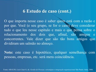 Fonte: ARAUJO, Luis César G. de. Gestão de Pessoas; estratégias e integração organizacional São Paulo: Atlas, 2006.
6 Estudo de caso (cont.)
O que importa nesse caso é saber quem está com a razão e
por que. Você (e seu grupo, se for o caso) deve considerar
tudo o que leu nesse capítulo e mais o que pensa sobre o
relacionamento dos dois que, afinal, são amigos e
concorrentes. Vale dizer que são tão bons amigos que
dividiram um salmão no almoço.
Nota: este caso é hipotético, qualquer semelhança com
pessoas, empresas, etc. será mera coincidência.
 