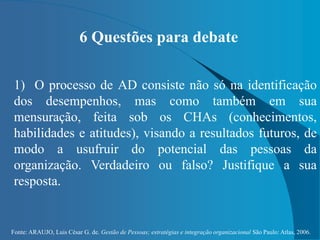 Fonte: ARAUJO, Luis César G. de. Gestão de Pessoas; estratégias e integração organizacional São Paulo: Atlas, 2006.
6 Questões para debate
1) O processo de AD consiste não só na identificação
dos desempenhos, mas como também em sua
mensuração, feita sob os CHAs (conhecimentos,
habilidades e atitudes), visando a resultados futuros, de
modo a usufruir do potencial das pessoas da
organização. Verdadeiro ou falso? Justifique a sua
resposta.
 
