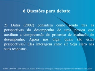 Fonte: ARAUJO, Luis César G. de. Gestão de Pessoas; estratégias e integração organizacional São Paulo: Atlas, 2006.
6 Questões para debate
2) Dutra (2002) considera como sendo três as
perspectivas do desempenho de uma pessoa que
auxiliam a compreensão do processo de avaliação de
desempenho. Agora nos diga: quais são estas
perspectivas? Elas interagem entre si? Seja claro nas
suas respostas.
 