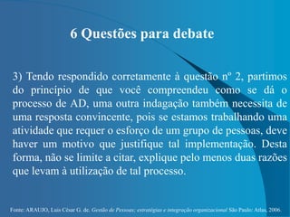 Fonte: ARAUJO, Luis César G. de. Gestão de Pessoas; estratégias e integração organizacional São Paulo: Atlas, 2006.
6 Questões para debate
3) Tendo respondido corretamente à questão nº 2, partimos
do princípio de que você compreendeu como se dá o
processo de AD, uma outra indagação também necessita de
uma resposta convincente, pois se estamos trabalhando uma
atividade que requer o esforço de um grupo de pessoas, deve
haver um motivo que justifique tal implementação. Desta
forma, não se limite a citar, explique pelo menos duas razões
que levam à utilização de tal processo.
 