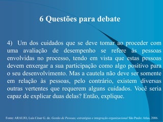 Fonte: ARAUJO, Luis César G. de. Gestão de Pessoas; estratégias e integração organizacional São Paulo: Atlas, 2006.
6 Questões para debate
4) Um dos cuidados que se deve tomar ao proceder com
uma avaliação de desempenho se refere às pessoas
envolvidas no processo, tendo em vista que estas pessoas
devem enxergar a sua participação como algo positivo para
o seu desenvolvimento. Mas a cautela não deve ser somente
em relação às pessoas, pelo contrário, existem diversas
outras vertentes que requerem alguns cuidados. Você seria
capaz de explicar duas delas? Então, explique.
 