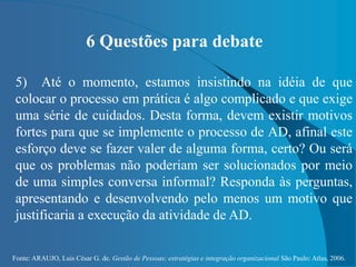 Fonte: ARAUJO, Luis César G. de. Gestão de Pessoas; estratégias e integração organizacional São Paulo: Atlas, 2006.
6 Questões para debate
5) Até o momento, estamos insistindo na idéia de que
colocar o processo em prática é algo complicado e que exige
uma série de cuidados. Desta forma, devem existir motivos
fortes para que se implemente o processo de AD, afinal este
esforço deve se fazer valer de alguma forma, certo? Ou será
que os problemas não poderiam ser solucionados por meio
de uma simples conversa informal? Responda às perguntas,
apresentando e desenvolvendo pelo menos um motivo que
justificaria a execução da atividade de AD.
 
